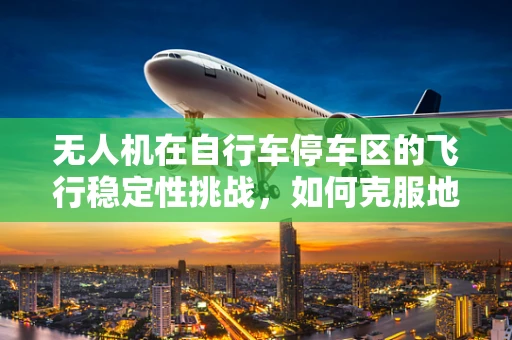 无人机在自行车停车区的飞行稳定性挑战，如何克服地面障碍与风力影响？