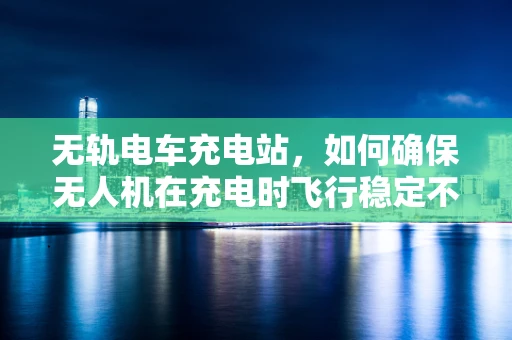 无轨电车充电站，如何确保无人机在充电时飞行稳定不受影响？