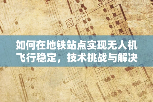 如何在地铁站点实现无人机飞行稳定，技术挑战与解决方案？
