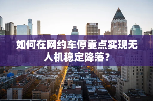 如何在网约车停靠点实现无人机稳定降落？