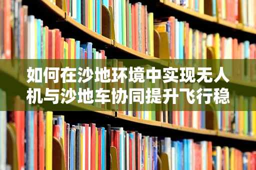 如何在沙地环境中实现无人机与沙地车协同提升飞行稳定性？