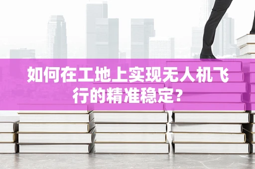 如何在工地上实现无人机飞行的精准稳定？