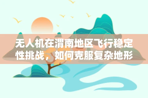 无人机在渭南地区飞行稳定性挑战，如何克服复杂地形影响？