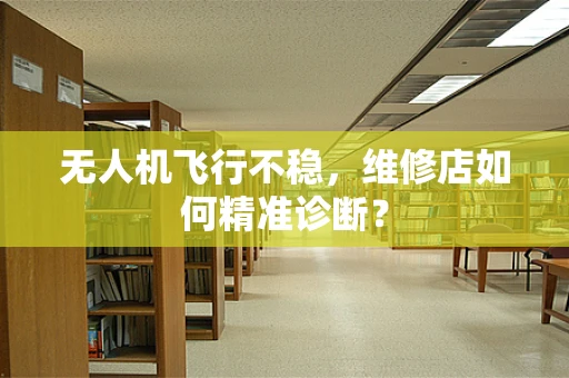 无人机飞行不稳，维修店如何精准诊断？