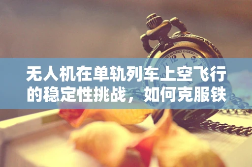 无人机在单轨列车上空飞行的稳定性挑战，如何克服铁轨效应？