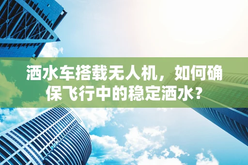 洒水车搭载无人机，如何确保飞行中的稳定洒水？