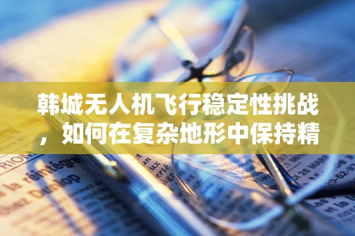 韩城无人机飞行稳定性挑战，如何在复杂地形中保持精准控制？