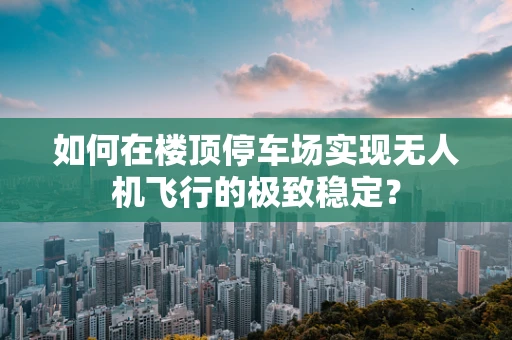 如何在楼顶停车场实现无人机飞行的极致稳定？