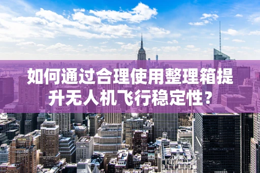 如何通过合理使用整理箱提升无人机飞行稳定性？