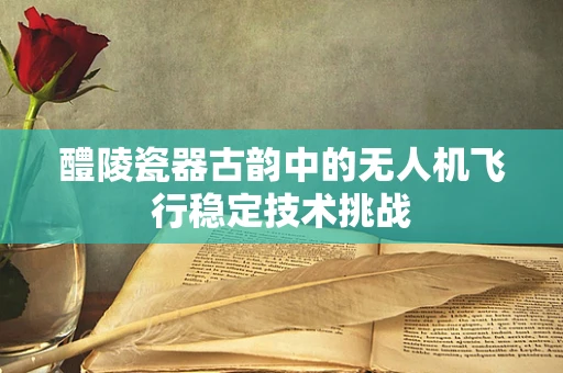 醴陵瓷器古韵中的无人机飞行稳定技术挑战