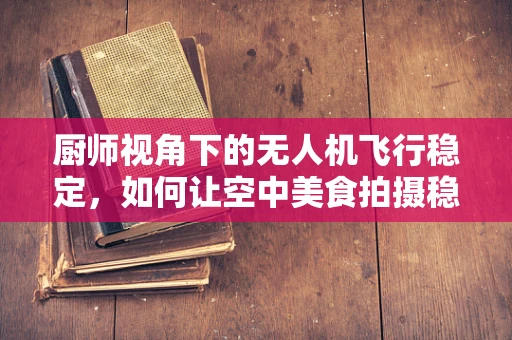 厨师视角下的无人机飞行稳定，如何让空中美食拍摄稳如泰山？