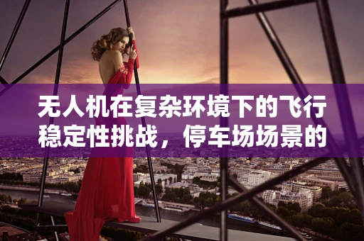 无人机在复杂环境下的飞行稳定性挑战，停车场场景的解决方案探讨