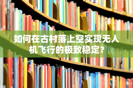 如何在古村落上空实现无人机飞行的极致稳定？