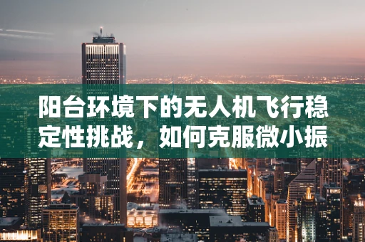 阳台环境下的无人机飞行稳定性挑战，如何克服微小振动与风力干扰？