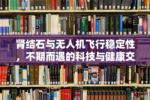 肾结石与无人机飞行稳定性，不期而遇的科技与健康交叉点