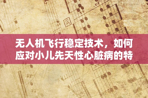 无人机飞行稳定技术，如何应对小儿先天性心脏病的特殊环境挑战？
