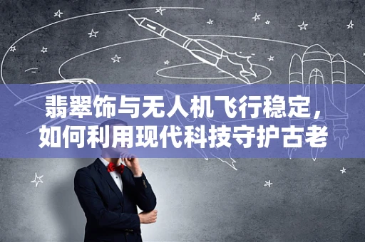 翡翠饰与无人机飞行稳定，如何利用现代科技守护古老美玉？