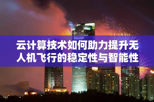 云计算技术如何助力提升无人机飞行的稳定性与智能性？