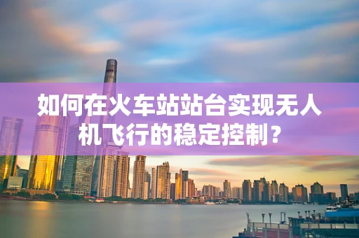 如何在火车站站台实现无人机飞行的稳定控制？
