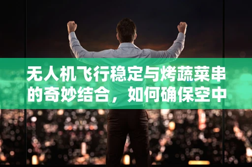 无人机飞行稳定与烤蔬菜串的奇妙结合，如何确保空中烹饪的精准定位？