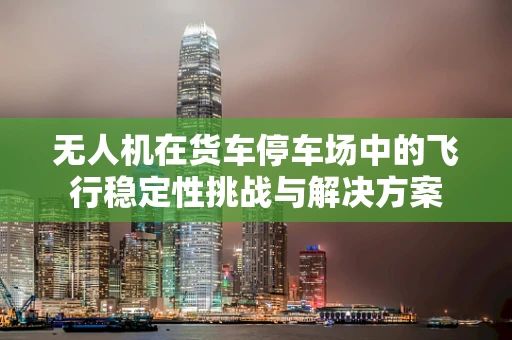 无人机在货车停车场中的飞行稳定性挑战与解决方案