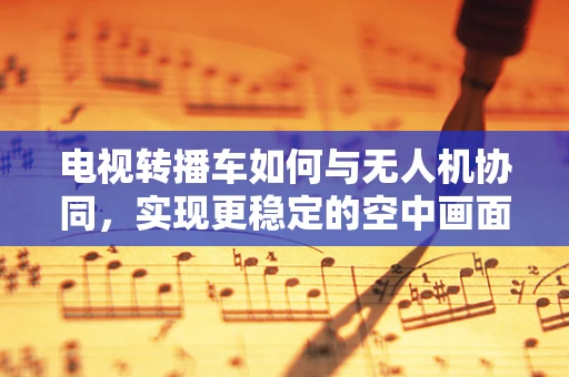 电视转播车如何与无人机协同，实现更稳定的空中画面？