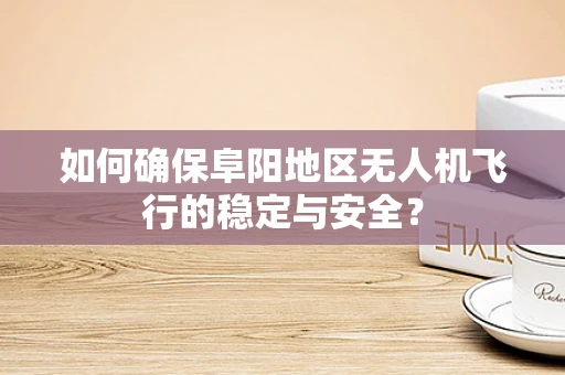 如何确保阜阳地区无人机飞行的稳定与安全？