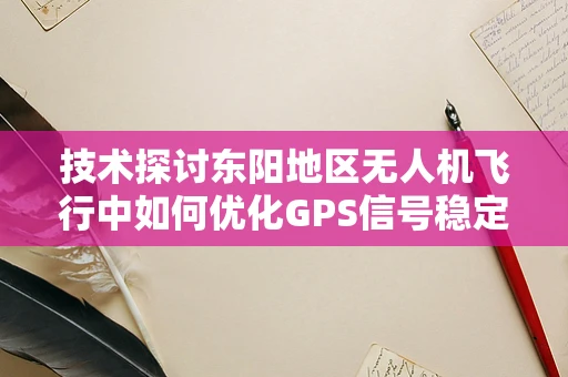 技术探讨东阳地区无人机飞行中如何优化GPS信号稳定性以提升飞行稳定？