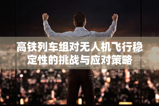 高铁列车组对无人机飞行稳定性的挑战与应对策略
