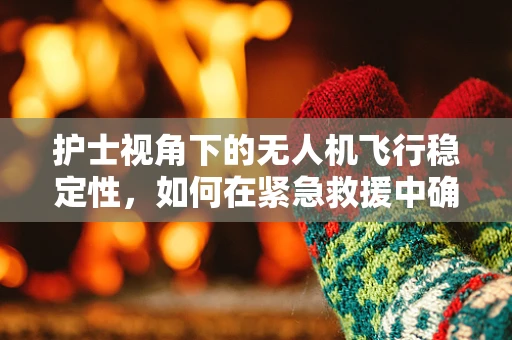 护士视角下的无人机飞行稳定性，如何在紧急救援中确保精准降落？