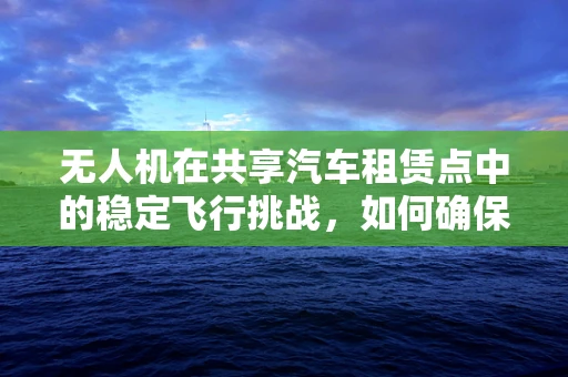 无人机在共享汽车租赁点中的稳定飞行挑战，如何确保精准降落？