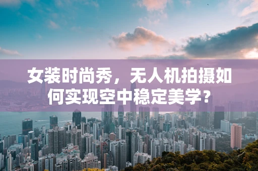 女装时尚秀，无人机拍摄如何实现空中稳定美学？