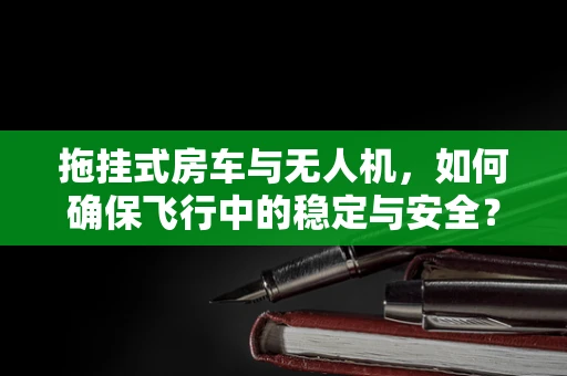拖挂式房车与无人机，如何确保飞行中的稳定与安全？