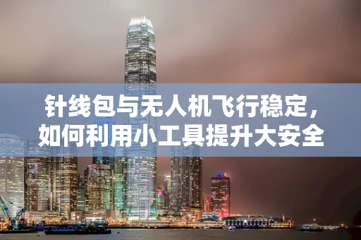 针线包与无人机飞行稳定，如何利用小工具提升大安全？