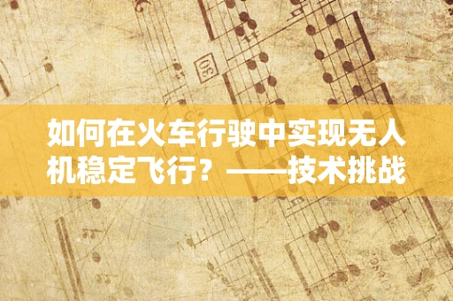 如何在火车行驶中实现无人机稳定飞行？——技术挑战与解决方案