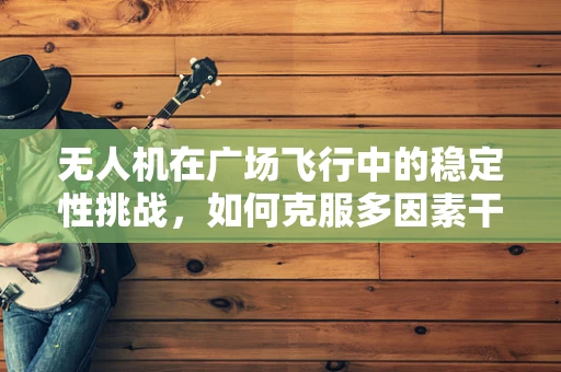 无人机在广场飞行中的稳定性挑战，如何克服多因素干扰？