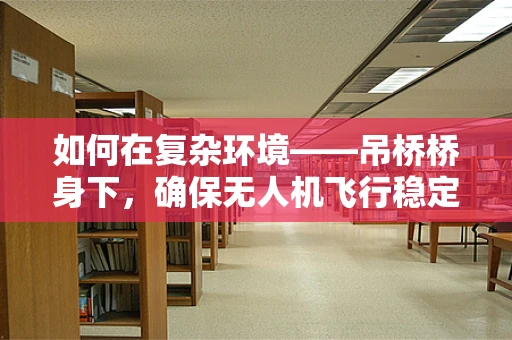 如何在复杂环境——吊桥桥身下，确保无人机飞行稳定？