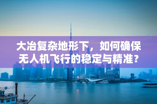 大冶复杂地形下，如何确保无人机飞行的稳定与精准？