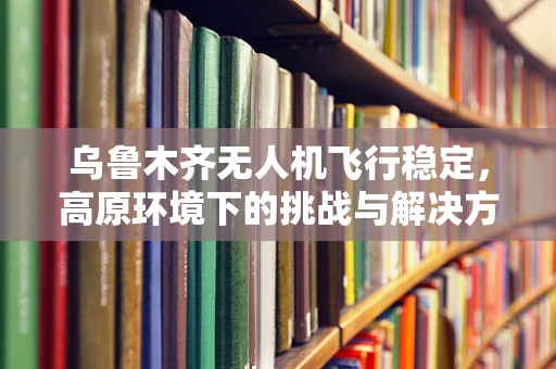 乌鲁木齐无人机飞行稳定，高原环境下的挑战与解决方案