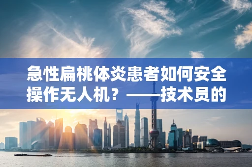 急性扁桃体炎患者如何安全操作无人机？——技术员的专业视角