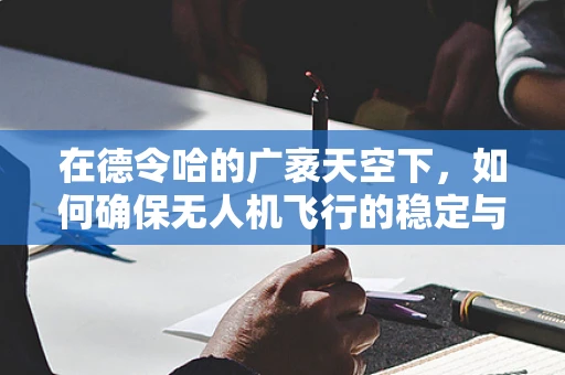 在德令哈的广袤天空下，如何确保无人机飞行的稳定与安全？