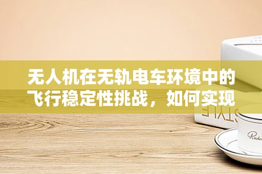 无人机在无轨电车环境中的飞行稳定性挑战，如何实现精准控制？