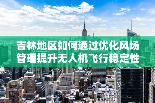 吉林地区如何通过优化风场管理提升无人机飞行稳定性？