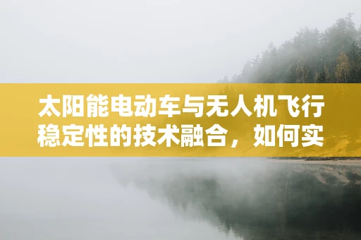 太阳能电动车与无人机飞行稳定性的技术融合，如何实现高效能续航与稳定飞行的双重挑战？