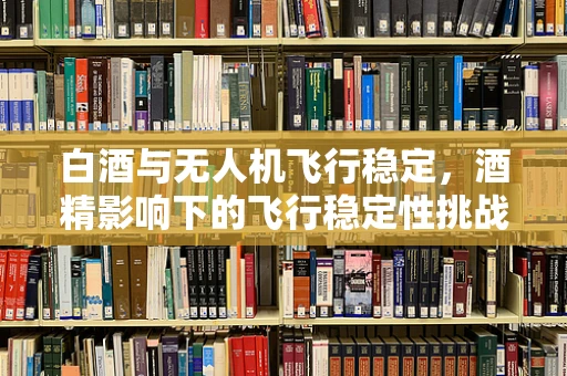 白酒与无人机飞行稳定，酒精影响下的飞行稳定性挑战？