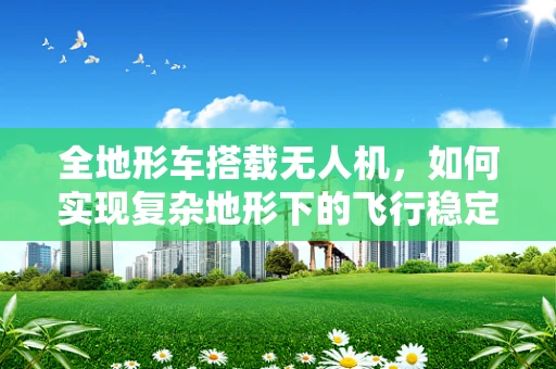 全地形车搭载无人机，如何实现复杂地形下的飞行稳定？