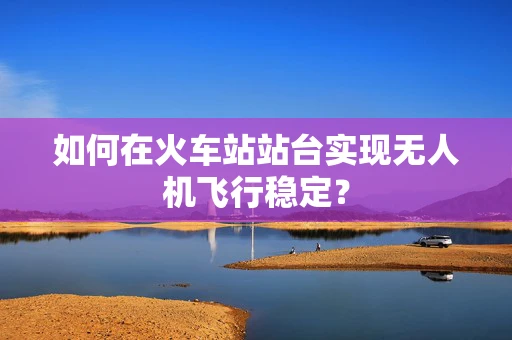 如何在火车站站台实现无人机飞行稳定？