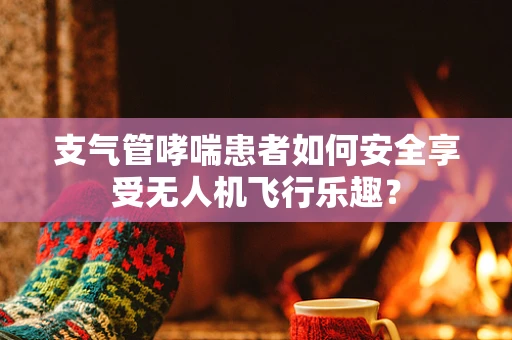 支气管哮喘患者如何安全享受无人机飞行乐趣？