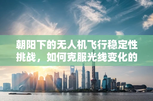 朝阳下的无人机飞行稳定性挑战，如何克服光线变化的影响？