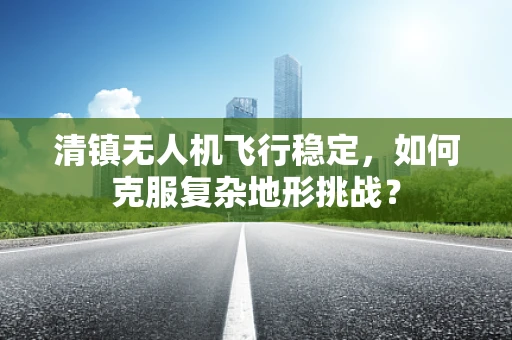 清镇无人机飞行稳定，如何克服复杂地形挑战？